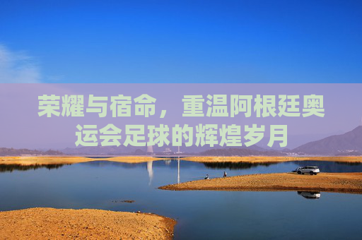 荣耀与宿命，重温阿根廷奥运会足球的辉煌岁月