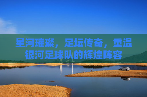 星河璀璨，足坛传奇，重温银河足球队的辉煌阵容