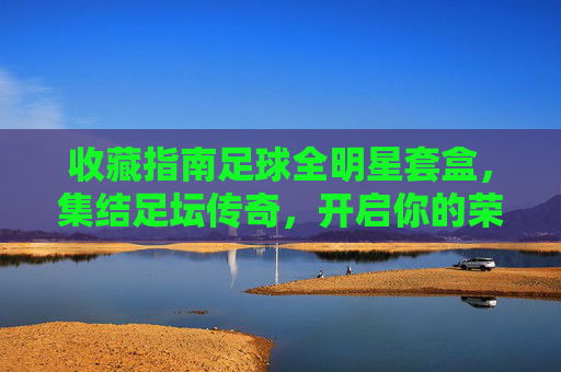 收藏指南足球全明星套盒，集结足坛传奇，开启你的荣耀收藏之旅