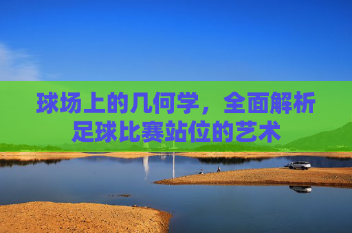 球场上的几何学，全面解析足球比赛站位的艺术
