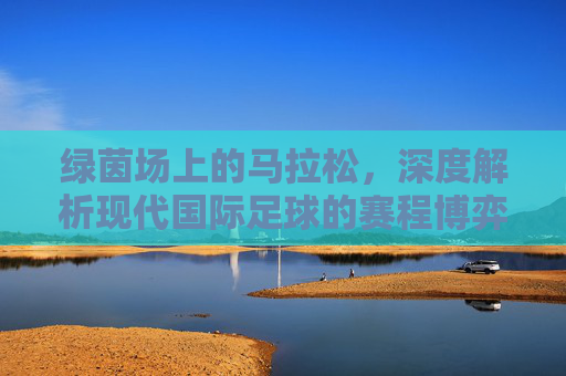 绿茵场上的马拉松，深度解析现代国际足球的赛程博弈