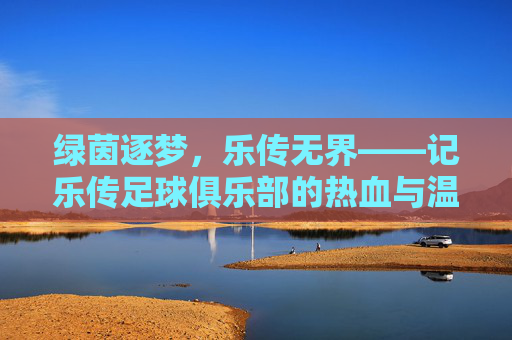 绿茵逐梦，乐传无界——记乐传足球俱乐部的热血与温情