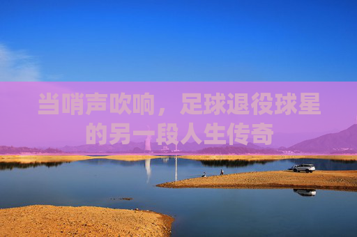 当哨声吹响，足球退役球星的另一段人生传奇