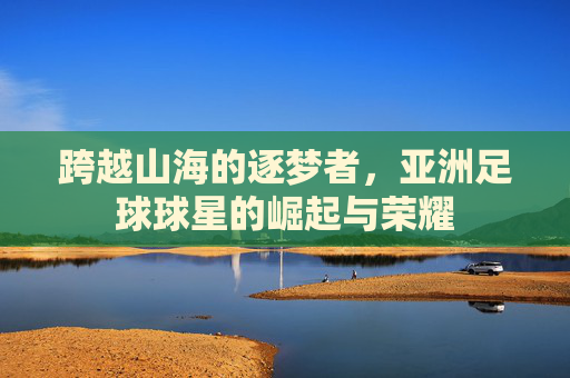 跨越山海的逐梦者，亚洲足球球星的崛起与荣耀