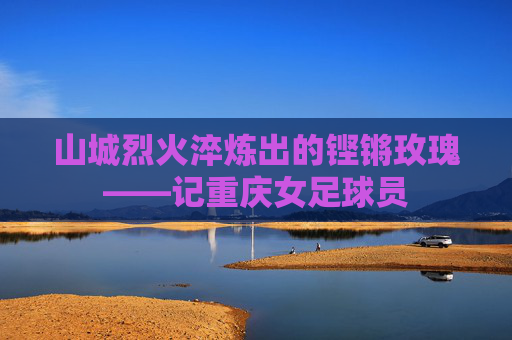 山城烈火淬炼出的铿锵玫瑰——记重庆女足球员