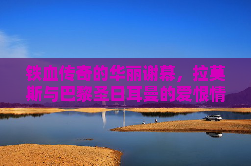 铁血传奇的华丽谢幕，拉莫斯与巴黎圣日耳曼的爱恨情仇