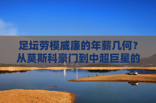 足坛劳模威廉的年薪几何？从莫斯科豪门到中超巨星的财富之路