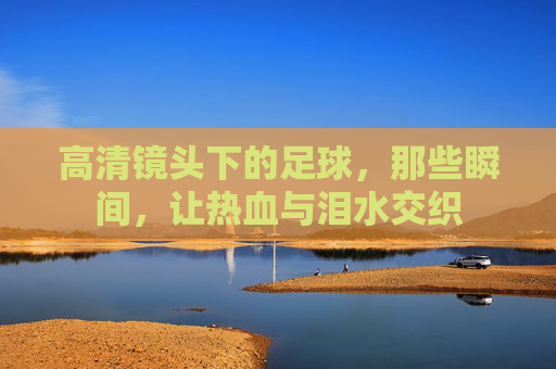 高清镜头下的足球，那些瞬间，让热血与泪水交织