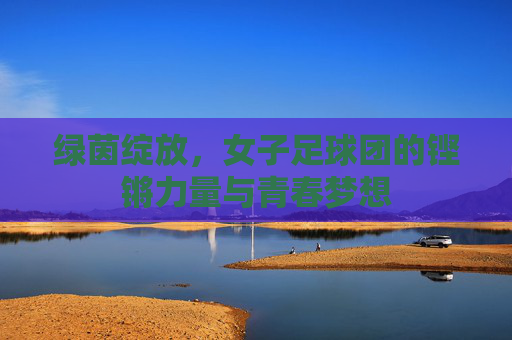 绿茵绽放，女子足球团的铿锵力量与青春梦想