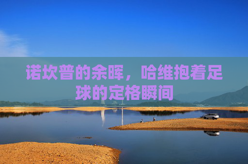 诺坎普的余晖，哈维抱着足球的定格瞬间