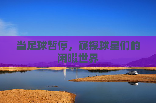当足球暂停，窥探球星们的闲暇世界