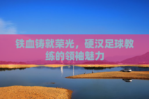 铁血铸就荣光，硬汉足球教练的领袖魅力
