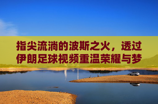 指尖流淌的波斯之火，透过伊朗足球视频重温荣耀与梦想
