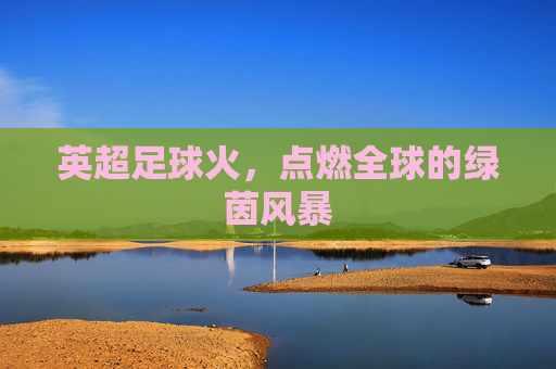 英超足球火，点燃全球的绿茵风暴