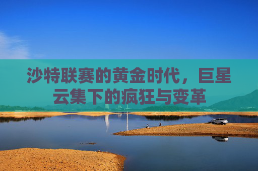 沙特联赛的黄金时代，巨星云集下的疯狂与变革