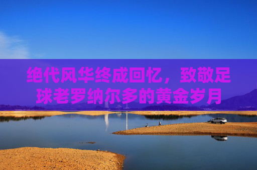 绝代风华终成回忆，致敬足球老罗纳尔多的黄金岁月