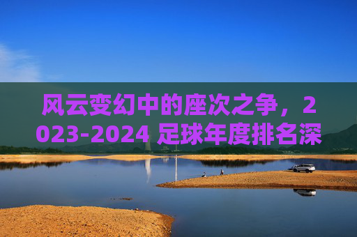 风云变幻中的座次之争，2023-2024 足球年度排名深度解析