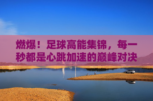 燃爆！足球高能集锦，每一秒都是心跳加速的巅峰对决