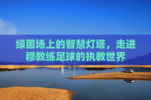 绿茵场上的智慧灯塔，走进穆教练足球的执教世界