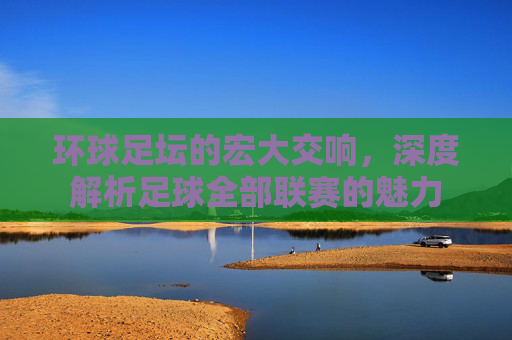 环球足坛的宏大交响，深度解析足球全部联赛的魅力