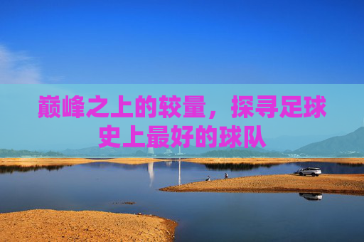 巅峰之上的较量，探寻足球史上最好的球队