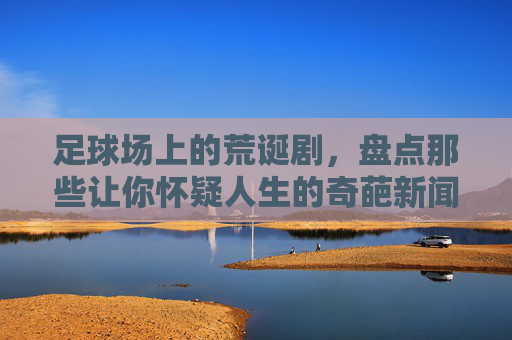 足球场上的荒诞剧，盘点那些让你怀疑人生的奇葩新闻