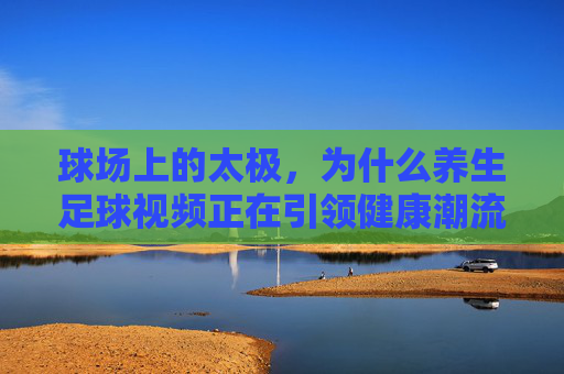 球场上的太极，为什么养生足球视频正在引领健康潮流？