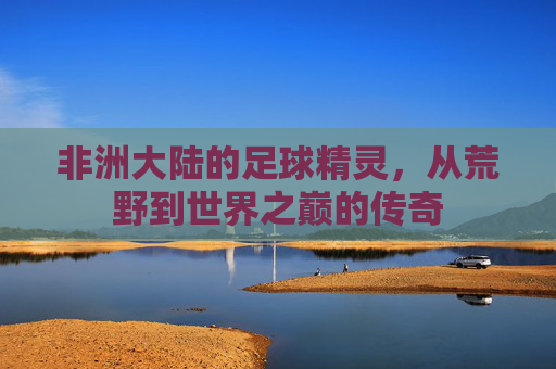 非洲大陆的足球精灵，从荒野到世界之巅的传奇