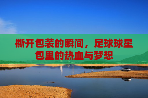 撕开包装的瞬间，足球球星包里的热血与梦想