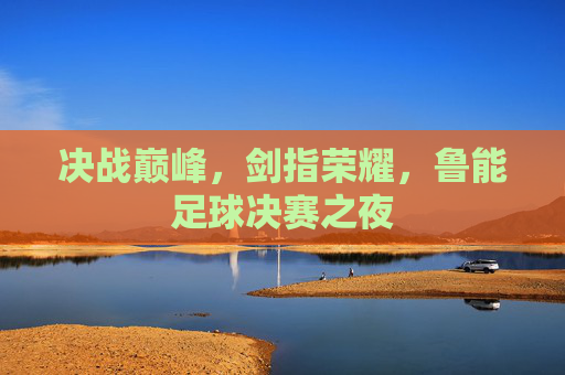 决战巅峰，剑指荣耀，鲁能足球决赛之夜