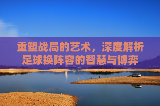 重塑战局的艺术，深度解析足球换阵容的智慧与博弈