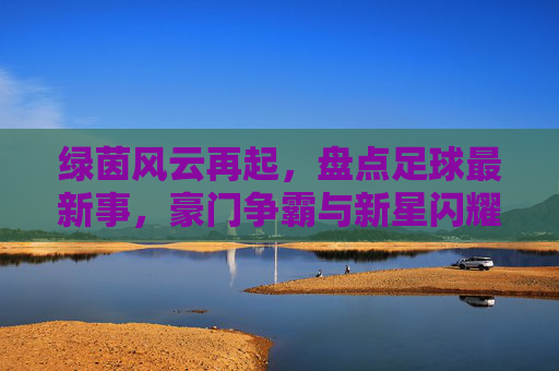 绿茵风云再起，盘点足球最新事，豪门争霸与新星闪耀