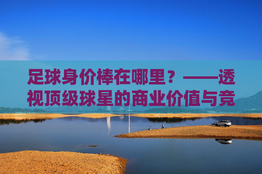 足球身价棒在哪里？——透视顶级球星的商业价值与竞技巅峰