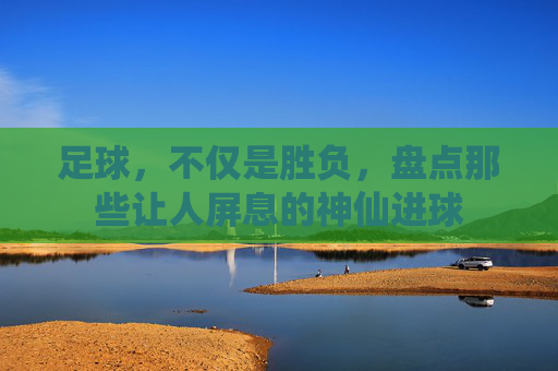 足球，不仅是胜负，盘点那些让人屏息的神仙进球