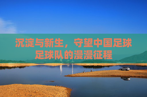 沉淀与新生，守望中国足球足球队的漫漫征程