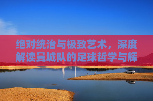 绝对统治与极致艺术，深度解读曼城队的足球哲学与辉煌王朝