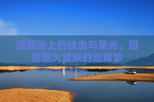 绿茵场上的铁血与荣光，回望恒大足球的足球梦