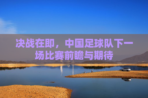 决战在即，中国足球队下一场比赛前瞻与期待