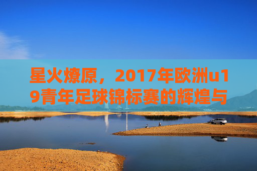 星火燎原，2017年欧洲u19青年足球锦标赛的辉煌与传奇