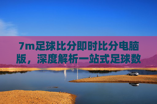 7m足球比分即时比分电脑版，深度解析一站式足球数据服务平台，助您洞察赛场风云