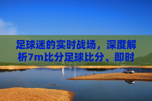 足球迷的实时战场，深度解析7m比分足球比分、即时比分与直播体验