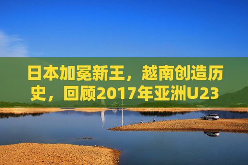 日本加冕新王，越南创造历史，回顾2017年亚洲U23足球锦标赛