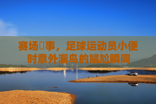 赛场囧事，足球运动员小便时意外漏鸟的尴尬瞬间