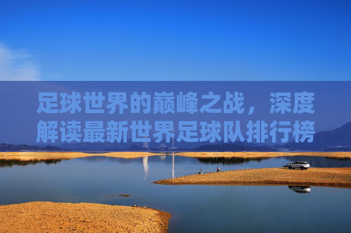 足球世界的巅峰之战，深度解读最新世界足球队排行榜