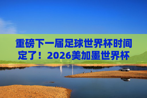重磅下一届足球世界杯时间定了！2026美加墨世界杯赛程一览