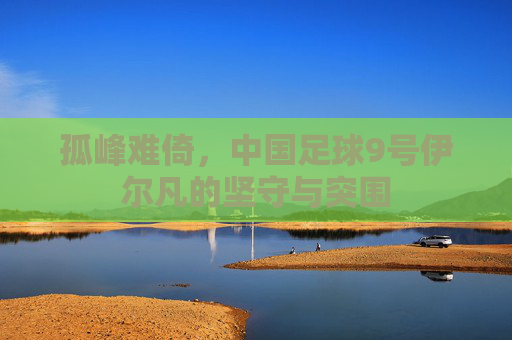 孤峰难倚，中国足球9号伊尔凡的坚守与突围