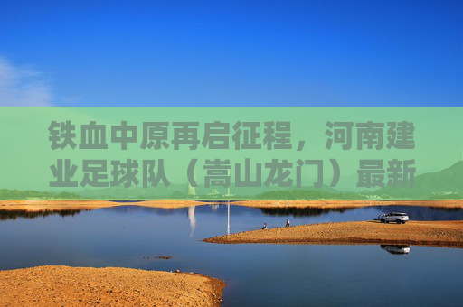 铁血中原再启征程，河南建业足球队（嵩山龙门）最新动态与赛季展望