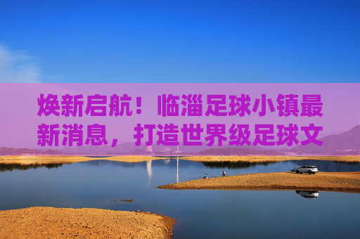 焕新启航！临淄足球小镇最新消息，打造世界级足球文化新地标