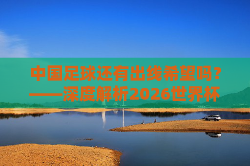 中国足球还有出线希望吗？——深度解析2026世界杯预选赛之路