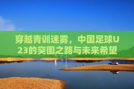 穿越青训迷雾，中国足球U23的突围之路与未来希望